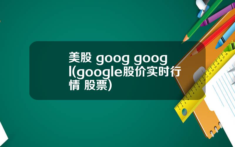 美股 goog googl(google股价实时行情 股票)